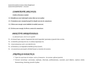 Școala Gimnazială Ion Ionescu Valea Călugărească
Școala Gimnazială Rachieri – structură
COMPETENTE SPECIFICE:
Limbă și literatura română
1.2. Identificarea unor informații variate dintr-un text audiat;
2.1. Formularea unor enunțurii proprii ȋn situații concrete de comunicare;
3.1. Citirea unor mesaje scurte ȋntâlnite ȋn mediul cunoscut;
4.1. Scrierea unor mesaje, ȋn diverse context de comunicare.
OBIECTIVE OPERATIONALE:
La sfârșitul lecției, elevii vor fi capabili:
O1 - să citească logic, expresiv fragmentul dat textul respectănd punctuaţia şi pauzele între cuvinte;
O2 – să identifice personaje din text, în ordinea importanţei lor;
O3 – să povestească pe scurt o secvenţă din text;
O4 - să formuleze şi să răspundă la întrebări pe baza lecturii;
O5 – să caracterizeze personajele utilizănd însuşiri şi sinonime ale acestora.
STRATEGIA DIDACTICA:
 Tipuri de experiențe de învățare: active și interactive - de exersare, aplicare practică;
 Sistemul metodologic conversația, explicația, observația, problematizarea, exercițiul, jocul didactic, explozia stelară,
brainstorming, clustering, pixurile în pahar.
 
