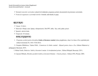 Școala Gimnazială Ion Ionescu Valea Călugărească
Școala Gimnazială Rachieri – structură
 Sistemul resurselor curriculare: planul de învățământ, programa școlară, documentele de proiectare curriculară;
 Forme de organizare a activității elevilor: frontală, individuală, în grup.
RESURSE:
 Umane: 16 elevi;
 Materiale: Planşă, caiet, laptop, videoproiector, film PPT, tabla, fișe, cretă, pahar, pixuri.
 Spațiale: sala de clasă;
 Temporale: 45 minute;
BIBLIOGRAFIE:
1. Programa școlară pentru disciplina Limba și literatura română (clasa pregǎtitoare, clasa I și clasa a II-a), aprobată prin
ordinul ministrului Nr. 3418 /19.03.2013;
2. Cleopatra Mihǎilescu, Tudora Pitilǎ , Comunicare ȋn limba română - Manual pentru clasa a II-a, Editura Didacticǎ și
pedagogicǎ, București, 2019;
3. Molan Vasile, Didactica limbii și literaturii române în învățământul primar , Editura Miniped, Bucureşti, 2013;
4. Cojocaru Mihaela, Metodica predării Limbii şi Literaturii Române – Clasele primare, Editura UPG, Ploieşti, 2005;
 