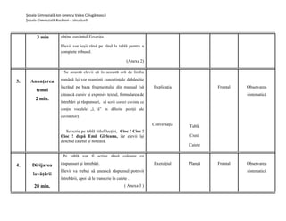 Școala Gimnazială Ion Ionescu Valea Călugărească
Școala Gimnazială Rachieri – structură
3 min obține cuvântul Veverița.
Elevii vor ieșii rând pe rând la tablǎ pentru a
complete rebusul.
(Anexa 2)
3. Anunţarea
temei
2 min.
Se anuntă elevii că în această oră de limba
română îşi vor reaminti cunoştinţele dobândite
lucrănd pe baza fragmentului din manual (sǎ
citeascǎ cursiv și expresiv textul, formularea de
întrebări şi răspunsuri, să scrie corect cuvinte ce
conţin vocalele „î, â” în diferite poziţii ale
cuvintelor).
Se scrie pe tablă titlul lecției, Cioc ! Cioc !
Cioc ! după Emil Gȋrleanu, iar elevii își
deschid caietul și notează.
Explicaţia
Conversaţia Tablǎ
Cretǎ
Caiete
Frontal Observarea
sistematică
4. Dirijarea
învăţării
20 min.
Pe tablǎ vor fi scrise douǎ coloane cu
rǎspunsuri și ȋntrebǎri.
Elevii va trebui sǎ uneascǎ rǎspunsul potrivit
ȋntrebǎrii, apoi sǎ le transcrie ȋn caiete .
( Anexa 3 )
Exercițiul Planșǎ Frontal Observarea
sistematică
 