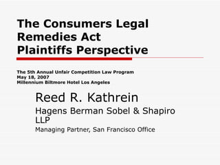 The Consumers Legal Remedies Act Plaintiffs Perspective The 5th Annual Unfair Competition Law Program May 18, 2007 Millennium Biltmore Hotel Los Angeles Reed R. Kathrein Hagens Berman Sobel & Shapiro LLP Managing Partner, San Francisco Office 