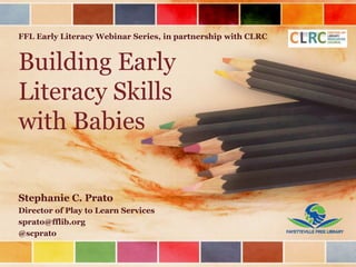 Building Early
Literacy Skills
with Babies
Stephanie C. Prato
Director of Play to Learn Services
sprato@fflib.org
@scprato
FFL Early Literacy Webinar Series, in partnership with CLRC
 