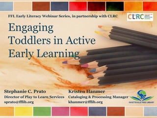 Engaging
Toddlers in Active
Early Learning
Stephanie C. Prato
Director of Play to Learn Services
sprato@fflib.org
FFL Early Literacy Webinar Series, in partnership with CLRC
Kristen Hanmer
Cataloging & Processing Manager
khanmer@fflib.org
 