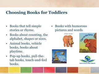 Choosing Books for Toddlers
• Books with humorous
pictures and words
• Books that tell simple
stories or rhyme.
• Books about counting, the
alphabet, shapes or sizes.
• Animal books, vehicle
books, books about
playtime.
• Pop-up books, pull-the-
tab books, touch-and-feel
books.
 