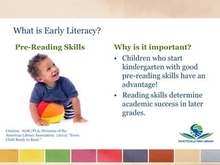 What is Early Literacy?
Why is it important?
• Children who start
kindergarten with good
pre-reading skills have an
advantage!
• Reading skills determine
academic success in later
grades.
Citation: ALSC/PLA, Divisions of the
American Library Association. (2011). “Every
Child Ready to Read.”
Pre-Reading Skills
 