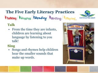 The Five Early Literacy Practices
Talk
Sing
• From the time they are infants,
children are learning about
language by listening to you
talk!
• Songs and rhymes help children
hear the smaller sounds that
make up words.
 