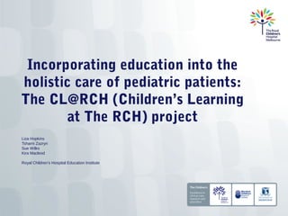 Incorporating education into the
holistic care of pediatric patients:
The CL@RCH (Children’s Learning
        at The RCH) project
Liza Hopkins
Tsharni Zazryn
Sue Wilks
Kira Macleod

Royal Children’s Hospital Education Institute
 