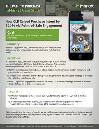 THE PATH TO PURCHASE
inMarket Case Study

How CLR Raised Purchase Intent by
629% via Point-of-Sale Engagement

  Goal
  Lift purchase intent by double digits and raise brand
  awareness.


Summary
inMarket’s signature app, CheckPoints drove foot traﬃc into the
cleaner aisle and encouraged shoppers to try the CLR cleaning
products.


Execution
In September 2012, inMarket and Jelmar launched an in-store mobile
program that featured CLR and Bath & Kitchen Cleaner. The campaign
was deployed in over 2 million retail stores across the U.S.
   Opt-in push messages, mobile banner ads and social media were used to alert consumers and
   gauge initial purchase intent
   Shoppers were reminded of the oﬀer upon visiting the store, delivering the message at precisely
   the right time to inﬂuence trial
   Upon CLR product engagement, inMarket delivered a customized message from the brand that
   directed shoppers to their Facebook page



  Results
      inMarket increased purchase intent by 574% for CLR and 629% for CLR Bath & Kitchen
      cleaner.
      The campaign delivered over 45,000 in-store, point-of-sale engagements and over
      944,0000 impressions, resulting in an 18% increase in brand awareness.



“With inMarket and the power of mobile, we were able to create visually stimulating, informative and
measurable engagements that helped CLR jump oﬀ the shelf and into shoppers’ baskets.” – Matt Cote,
Director of Emerging Media



For more information please contact your inMarket representative | inMarket.com | 310.392.0500 x117 | sales@inMarket.com
 
