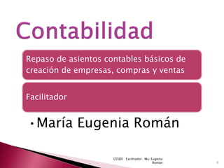 Repaso de asientos contables básicos de
creación de empresas, compras y ventas


Facilitador


•María Eugenia Román

                     CESDE Facilitador: Ma. Eugenia
                                             Román    1
 