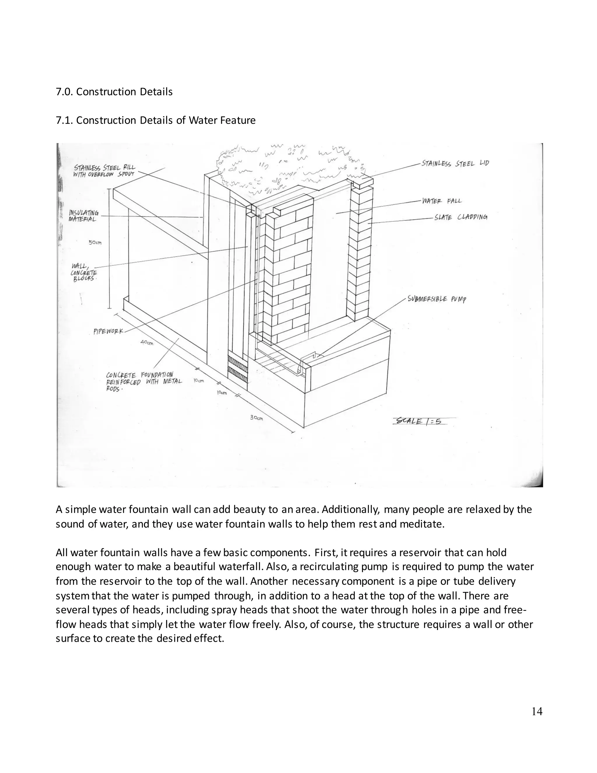 14
7.0. Construction Details
7.1. Construction Details of Water Feature
A simple water fountain wall can add beauty to an area. Additionally, many people are relaxed by the
sound of water, and they use water fountain walls to help them rest and meditate.
All water fountain walls have a few basic components. First, it requires a reservoir that can hold
enough water to make a beautiful waterfall. Also, a recirculating pump is required to pump the water
from the reservoir to the top of the wall. Another necessary component is a pipe or tube delivery
systemthat the water is pumped through, in addition to a head at the top of the wall. There are
several types of heads, including spray heads that shoot the water through holes in a pipe and free-
flow heads that simply let the water flow freely. Also, of course, the structure requires a wall or other
surface to create the desired effect.
 