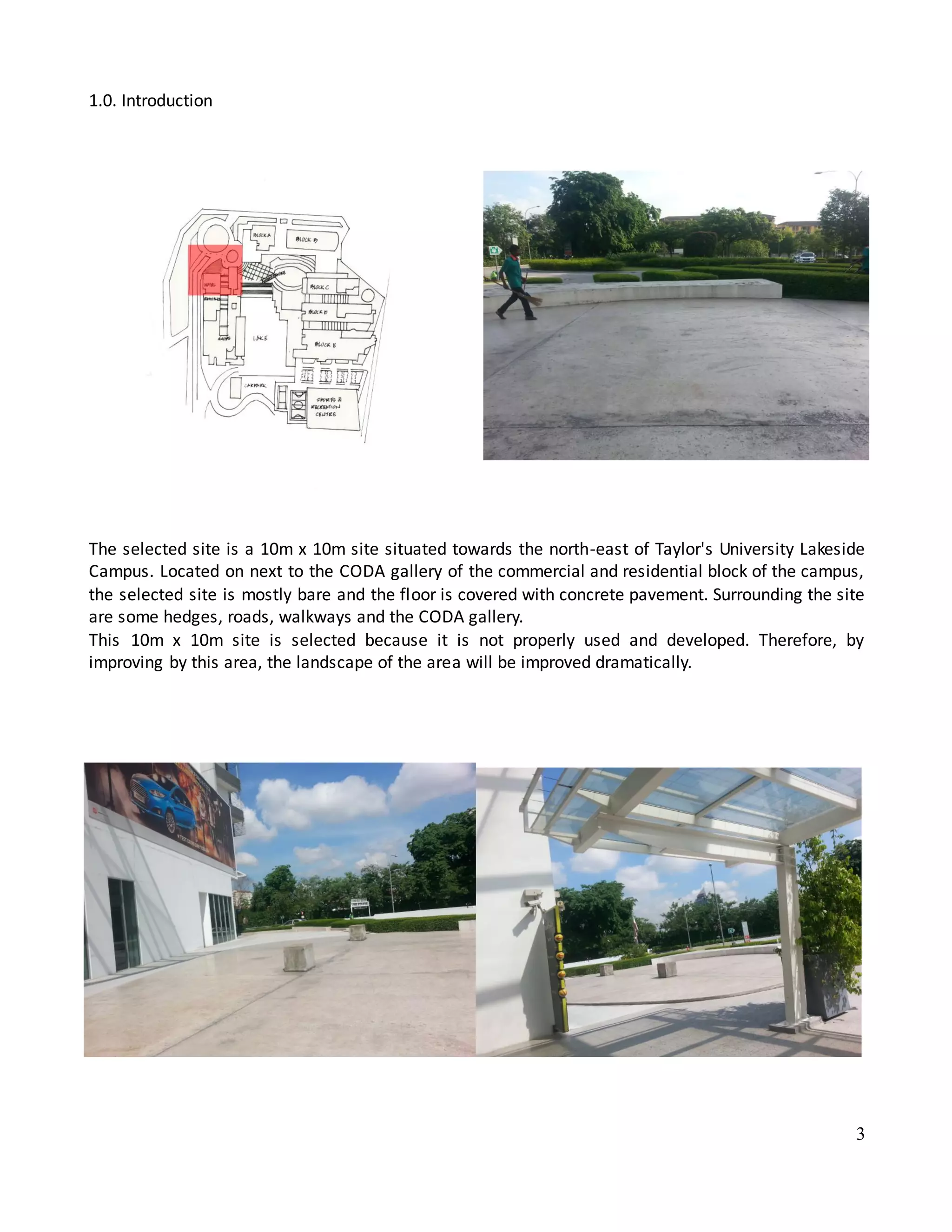 3
1.0. Introduction
The selected site is a 10m x 10m site situated towards the north-east of Taylor's University Lakeside
Campus. Located on next to the CODA gallery of the commercial and residential block of the campus,
the selected site is mostly bare and the floor is covered with concrete pavement. Surrounding the site
are some hedges, roads, walkways and the CODA gallery.
This 10m x 10m site is selected because it is not properly used and developed. Therefore, by
improving by this area, the landscape of the area will be improved dramatically.
 