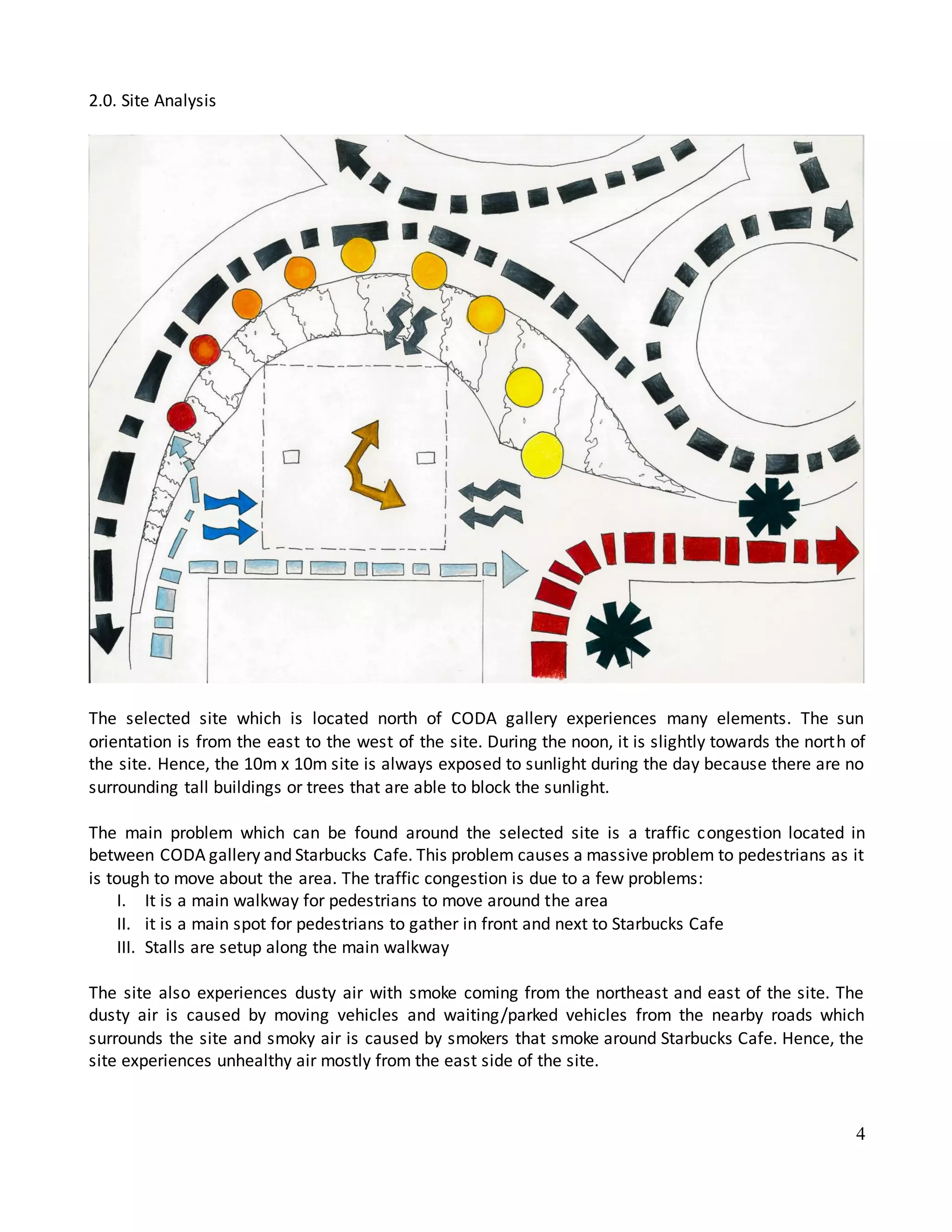 4
2.0. Site Analysis
The selected site which is located north of CODA gallery experiences many elements. The sun
orientation is from the east to the west of the site. During the noon, it is slightly towards the north of
the site. Hence, the 10m x 10m site is always exposed to sunlight during the day because there are no
surrounding tall buildings or trees that are able to block the sunlight.
The main problem which can be found around the selected site is a traffic congestion located in
between CODA gallery and Starbucks Cafe. This problem causes a massive problem to pedestrians as it
is tough to move about the area. The traffic congestion is due to a few problems:
I. It is a main walkway for pedestrians to move around the area
II. it is a main spot for pedestrians to gather in front and next to Starbucks Cafe
III. Stalls are setup along the main walkway
The site also experiences dusty air with smoke coming from the northeast and east of the site. The
dusty air is caused by moving vehicles and waiting/parked vehicles from the nearby roads which
surrounds the site and smoky air is caused by smokers that smoke around Starbucks Cafe. Hence, the
site experiences unhealthy air mostly from the east side of the site.
 