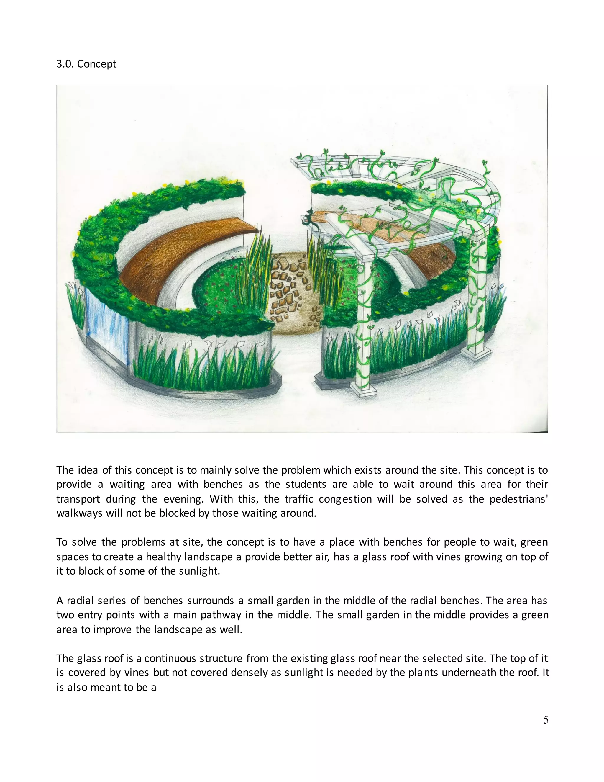5
3.0. Concept
The idea of this concept is to mainly solve the problem which exists around the site. This concept is to
provide a waiting area with benches as the students are able to wait around this area for their
transport during the evening. With this, the traffic congestion will be solved as the pedestrians'
walkways will not be blocked by those waiting around.
To solve the problems at site, the concept is to have a place with benches for people to wait, green
spaces to create a healthy landscape a provide better air, has a glass roof with vines growing on top of
it to block of some of the sunlight.
A radial series of benches surrounds a small garden in the middle of the radial benches. The area has
two entry points with a main pathway in the middle. The small garden in the middle provides a green
area to improve the landscape as well.
The glass roof is a continuous structure from the existing glass roof near the selected site. The top of it
is covered by vines but not covered densely as sunlight is needed by the plants underneath the roof. It
is also meant to be a
 