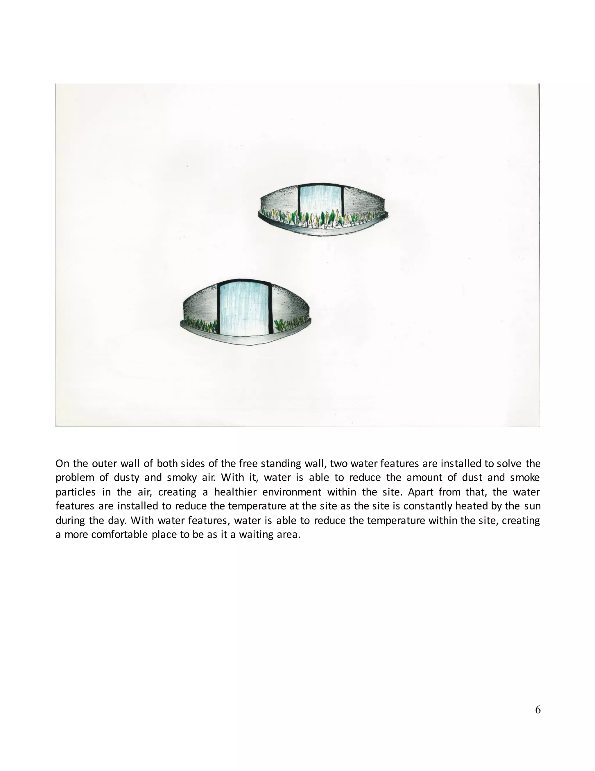 6
On the outer wall of both sides of the free standing wall, two water features are installed to solve the
problem of dusty and smoky air. With it, water is able to reduce the amount of dust and smoke
particles in the air, creating a healthier environment within the site. Apart from that, the water
features are installed to reduce the temperature at the site as the site is constantly heated by the sun
during the day. With water features, water is able to reduce the temperature within the site, creating
a more comfortable place to be as it a waiting area.
 