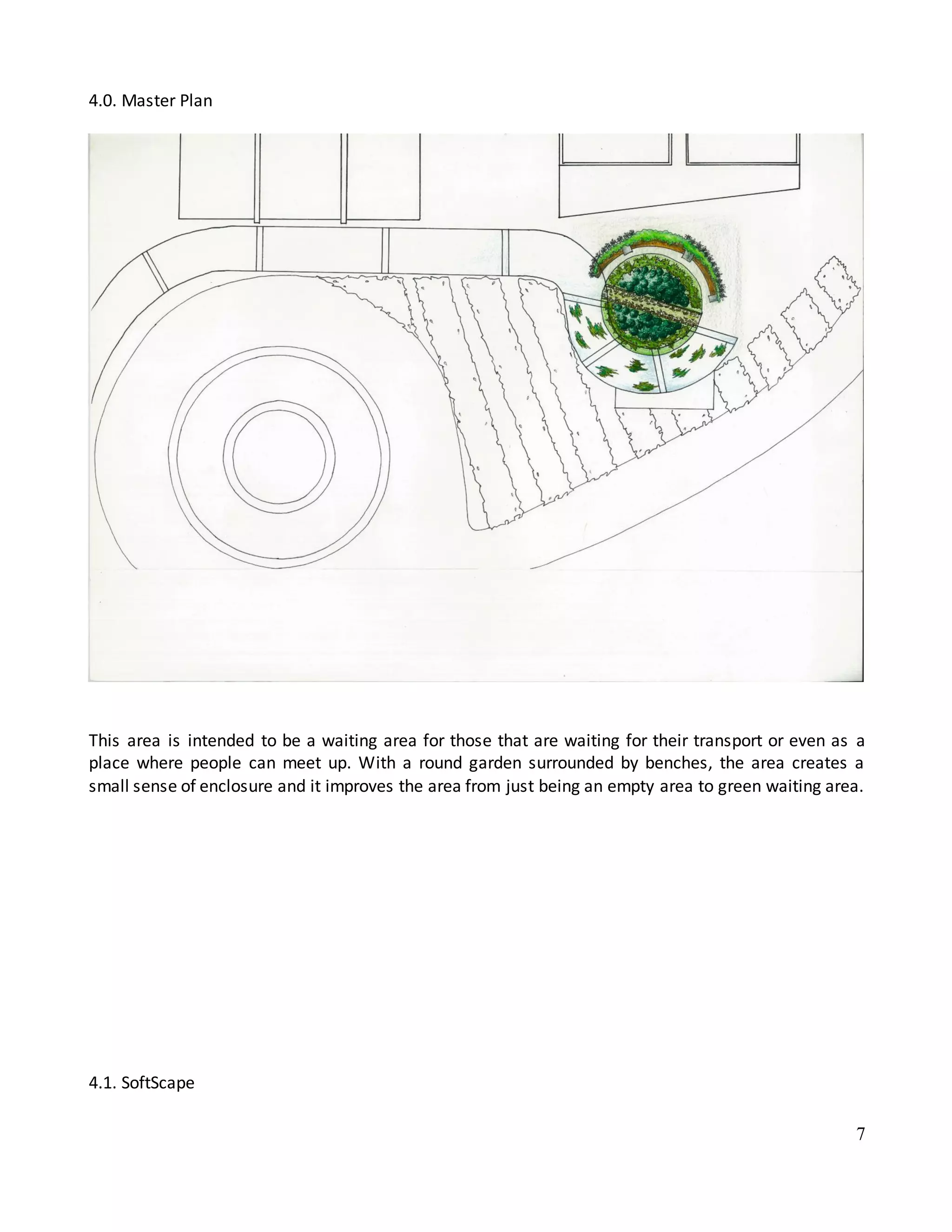 7
4.0. Master Plan
This area is intended to be a waiting area for those that are waiting for their transport or even as a
place where people can meet up. With a round garden surrounded by benches, the area creates a
small sense of enclosure and it improves the area from just being an empty area to green waiting area.
4.1. SoftScape
 