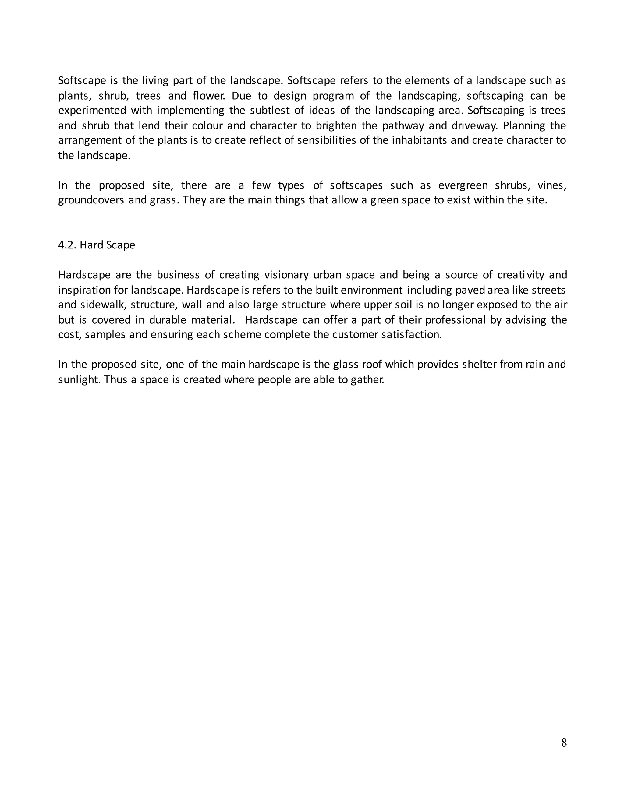 8
Softscape is the living part of the landscape. Softscape refers to the elements of a landscape such as
plants, shrub, trees and flower. Due to design program of the landscaping, softscaping can be
experimented with implementing the subtlest of ideas of the landscaping area. Softscaping is trees
and shrub that lend their colour and character to brighten the pathway and driveway. Planning the
arrangement of the plants is to create reflect of sensibilities of the inhabitants and create character to
the landscape.
In the proposed site, there are a few types of softscapes such as evergreen shrubs, vines,
groundcovers and grass. They are the main things that allow a green space to exist within the site.
4.2. Hard Scape
Hardscape are the business of creating visionary urban space and being a source of creativity and
inspiration for landscape. Hardscape is refers to the built environment including paved area like streets
and sidewalk, structure, wall and also large structure where upper soil is no longer exposed to the air
but is covered in durable material. Hardscape can offer a part of their professional by advising the
cost, samples and ensuring each scheme complete the customer satisfaction.
In the proposed site, one of the main hardscape is the glass roof which provides shelter from rain and
sunlight. Thus a space is created where people are able to gather.
 