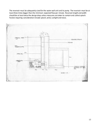 15
The reservoir must be adequately sized for the water wall unit and its pump. The reservoir must be at
least three times bigger than the minimum expected flow per minute. Reservoir length and width
should be at least twice the design drop unless measures are taken to contain and collect splash.
Factors requiring consideration include splash, wind, sunlight and noise.
 