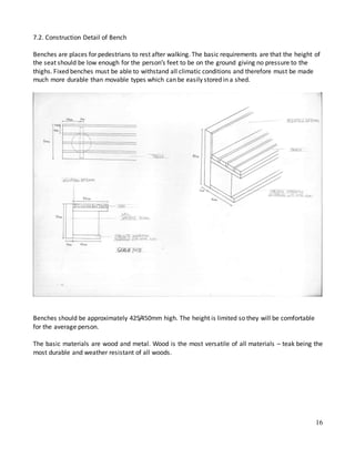 16
7.2. Construction Detail of Bench
Benches are places for pedestrians to rest after walking. The basic requirements are that the height of
the seat should be low enough for the person’s feet to be on the ground giving no pressure to the
thighs. Fixed benches must be able to withstand all climatic conditions and therefore must be made
much more durable than movable types which can be easily stored in a shed.
Benches should be approximately 425/450mm high. The height is limited so they will be comfortable
for the average person.
The basic materials are wood and metal. Wood is the most versatile of all materials – teak being the
most durable and weather resistant of all woods.
 