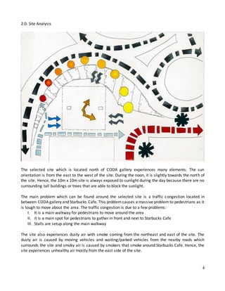 4
2.0. Site Analysis
The selected site which is located north of CODA gallery experiences many elements. The sun
orientation is from the east to the west of the site. During the noon, it is slightly towards the north of
the site. Hence, the 10m x 10m site is always exposed to sunlight during the day because there are no
surrounding tall buildings or trees that are able to block the sunlight.
The main problem which can be found around the selected site is a traffic congestion located in
between CODA gallery and Starbucks Cafe. This problem causes a massive problem to pedestrians as it
is tough to move about the area. The traffic congestion is due to a few problems:
I. It is a main walkway for pedestrians to move around the area
II. it is a main spot for pedestrians to gather in front and next to Starbucks Cafe
III. Stalls are setup along the main walkway
The site also experiences dusty air with smoke coming from the northeast and east of the site. The
dusty air is caused by moving vehicles and waiting/parked vehicles from the nearby roads which
surrounds the site and smoky air is caused by smokers that smoke around Starbucks Cafe. Hence, the
site experiences unhealthy air mostly from the east side of the site.
 