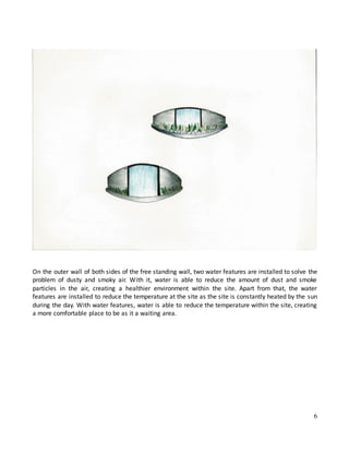 6
On the outer wall of both sides of the free standing wall, two water features are installed to solve the
problem of dusty and smoky air. With it, water is able to reduce the amount of dust and smoke
particles in the air, creating a healthier environment within the site. Apart from that, the water
features are installed to reduce the temperature at the site as the site is constantly heated by the sun
during the day. With water features, water is able to reduce the temperature within the site, creating
a more comfortable place to be as it a waiting area.
 