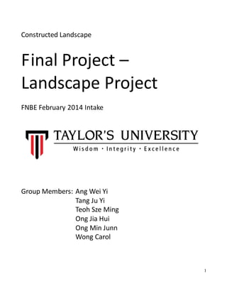 1
Constructed Landscape
Final Project –
Landscape Project
FNBE February 2014 Intake
Group Members: Ang Wei Yi
Tang Ju Yi
Teoh Sze Ming
Ong Jia Hui
Ong Min Junn
Wong Carol
 