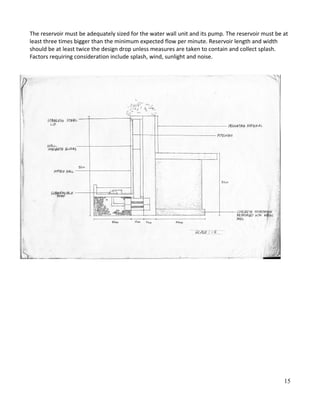 The reservoir must be adequately sized for the water wall unit and its pump. The reservoir must be at
least three times bigger than the minimum expected flow per minute. Reservoir length and width
should be at least twice the design drop unless measures are taken to contain and collect splash.
Factors requiring consideration include splash, wind, sunlight and noise.
15
 