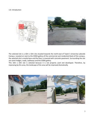 1.0. Introduction
The selected site is a 10m x 10m site situated towards the north-east of Taylor's University Lakeside
Campus. Located on next to the CODA gallery of the commercial and residential block of the campus,
the selected site is mostly bare and the floor is covered with concrete pavement. Surrounding the site
are some hedges, roads, walkways and the CODA gallery.
This 10m x 10m site is selected because it is not properly used and developed. Therefore, by
improving by this area, the landscape of the area will be improved dramatically.
3
 