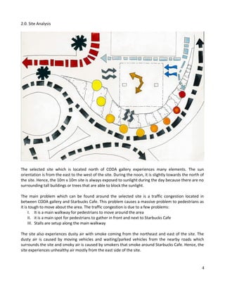 2.0. Site Analysis
The selected site which is located north of CODA gallery experiences many elements. The sun
orientation is from the east to the west of the site. During the noon, it is slightly towards the north of
the site. Hence, the 10m x 10m site is always exposed to sunlight during the day because there are no
surrounding tall buildings or trees that are able to block the sunlight.
The main problem which can be found around the selected site is a traffic congestion located in
between CODA gallery and Starbucks Cafe. This problem causes a massive problem to pedestrians as
it is tough to move about the area. The traffic congestion is due to a few problems:
I. It is a main walkway for pedestrians to move around the area
II. it is a main spot for pedestrians to gather in front and next to Starbucks Cafe
III. Stalls are setup along the main walkway
The site also experiences dusty air with smoke coming from the northeast and east of the site. The
dusty air is caused by moving vehicles and waiting/parked vehicles from the nearby roads which
surrounds the site and smoky air is caused by smokers that smoke around Starbucks Cafe. Hence, the
site experiences unhealthy air mostly from the east side of the site.
4
 