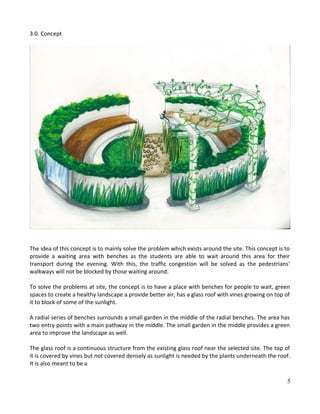 3.0. Concept
The idea of this concept is to mainly solve the problem which exists around the site. This concept is to
provide a waiting area with benches as the students are able to wait around this area for their
transport during the evening. With this, the traffic congestion will be solved as the pedestrians'
walkways will not be blocked by those waiting around.
To solve the problems at site, the concept is to have a place with benches for people to wait, green
spaces to create a healthy landscape a provide better air, has a glass roof with vines growing on top of
it to block of some of the sunlight.
A radial series of benches surrounds a small garden in the middle of the radial benches. The area has
two entry points with a main pathway in the middle. The small garden in the middle provides a green
area to improve the landscape as well.
The glass roof is a continuous structure from the existing glass roof near the selected site. The top of
it is covered by vines but not covered densely as sunlight is needed by the plants underneath the roof.
It is also meant to be a
5
 