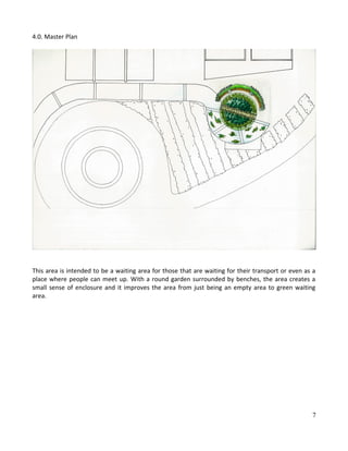 4.0. Master Plan
This area is intended to be a waiting area for those that are waiting for their transport or even as a
place where people can meet up. With a round garden surrounded by benches, the area creates a
small sense of enclosure and it improves the area from just being an empty area to green waiting
area.
7
 