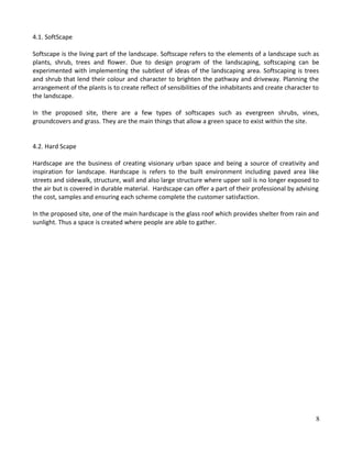 4.1. SoftScape
Softscape is the living part of the landscape. Softscape refers to the elements of a landscape such as
plants, shrub, trees and flower. Due to design program of the landscaping, softscaping can be
experimented with implementing the subtlest of ideas of the landscaping area. Softscaping is trees
and shrub that lend their colour and character to brighten the pathway and driveway. Planning the
arrangement of the plants is to create reflect of sensibilities of the inhabitants and create character to
the landscape.
In the proposed site, there are a few types of softscapes such as evergreen shrubs, vines,
groundcovers and grass. They are the main things that allow a green space to exist within the site.
4.2. Hard Scape
Hardscape are the business of creating visionary urban space and being a source of creativity and
inspiration for landscape. Hardscape is refers to the built environment including paved area like
streets and sidewalk, structure, wall and also large structure where upper soil is no longer exposed to
the air but is covered in durable material. Hardscape can offer a part of their professional by advising
the cost, samples and ensuring each scheme complete the customer satisfaction.
In the proposed site, one of the main hardscape is the glass roof which provides shelter from rain and
sunlight. Thus a space is created where people are able to gather.
8
 