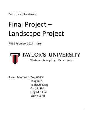 Constructed Landscape
Final Project –
Landscape Project
FNBE February 2014 Intake
Group Members: Ang Wei Yi
Tang Ju Yi
Teoh Sze Ming
Ong Jia Hui
Ong Min Junn
Wong Carol
1
 