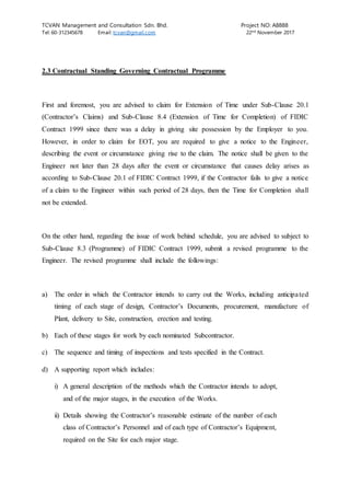 TCVAN Management and Consultation Sdn. Bhd. Project NO: A8888
Tel: 60-312345678 Email: tcvan@gmail.com 22nd
November 2017
2.3 Contractual Standing Governing Contractual Programme
First and foremost, you are advised to claim for Extension of Time under Sub-Clause 20.1
(Contractor’s Claims) and Sub-Clause 8.4 (Extension of Time for Completion) of FIDIC
Contract 1999 since there was a delay in giving site possession by the Employer to you.
However, in order to claim for EOT, you are required to give a notice to the Engineer,
describing the event or circumstance giving rise to the claim. The notice shall be given to the
Engineer not later than 28 days after the event or circumstance that causes delay arises as
according to Sub-Clause 20.1 of FIDIC Contract 1999, if the Contractor fails to give a notice
of a claim to the Engineer within such period of 28 days, then the Time for Completion shall
not be extended.
On the other hand, regarding the issue of work behind schedule, you are advised to subject to
Sub-Clause 8.3 (Programme) of FIDIC Contract 1999, submit a revised programme to the
Engineer. The revised programme shall include the followings:
a) The order in which the Contractor intends to carry out the Works, including anticipated
timing of each stage of design, Contractor’s Documents, procurement, manufacture of
Plant, delivery to Site, construction, erection and testing.
b) Each of these stages for work by each nominated Subcontractor.
c) The sequence and timing of inspections and tests specified in the Contract.
d) A supporting report which includes:
i) A general description of the methods which the Contractor intends to adopt,
and of the major stages, in the execution of the Works.
ii) Details showing the Contractor’s reasonable estimate of the number of each
class of Contractor’s Personnel and of each type of Contractor’s Equipment,
required on the Site for each major stage.
 