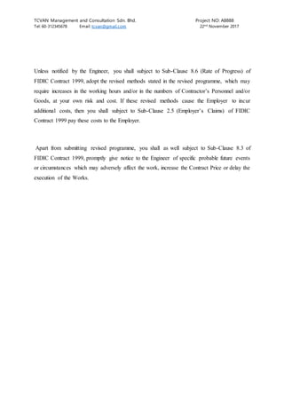 TCVAN Management and Consultation Sdn. Bhd. Project NO: A8888
Tel: 60-312345678 Email: tcvan@gmail.com 22nd
November 2017
Unless notified by the Engineer, you shall subject to Sub-Clause 8.6 (Rate of Progress) of
FIDIC Contract 1999, adopt the revised methods stated in the revised programme, which may
require increases in the working hours and/or in the numbers of Contractor’s Personnel and/or
Goods, at your own risk and cost. If these revised methods cause the Employer to incur
additional costs, then you shall subject to Sub-Clause 2.5 (Employer’s Claims) of FIDIC
Contract 1999 pay these costs to the Employer.
Apart from submitting revised programme, you shall as well subject to Sub-Clause 8.3 of
FIDIC Contract 1999, promptly give notice to the Engineer of specific probable future events
or circumstances which may adversely affect the work, increase the Contract Price or delay the
execution of the Works.
 