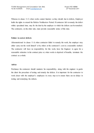 TCVAN Management and Consultation Sdn. Bhd. Project NO: A8888
Tel: 60-312345678 Email: tcvan@gmail.com 22nd
November 2017
Whereas in clause 11.3; when works cannot function as they should due to defects, Employer
holds the rights to extend the Defects Notification Period. If contractor fail to remedy the defect
within speculated time, may fix the date by the employer to which the defects can be remedied.
The contractor, on the other side, must provide reasonable notice of this date.
Failure to correct defects
Aforementioned in clause 11.4, when contractor failed to remedy the work, the employer may
either carry out the work himself or by others at the contractor’s cost in a reasonable method.
The contractor will have no responsibility for this work, have the Engineer to agree for a
reasonable reduction in the contract price or, when works is deprived of benefits, terminate the
contract as a whole.
Advice
Perchance the contractor should maintain his responsibility, along with the engineer to guide
the client the procedure of testing and remedy the defects. It is important for the contractor to
work closer with the employer’s employees in every step so to ensure there are no delays in
testing and remedying the defects.
 