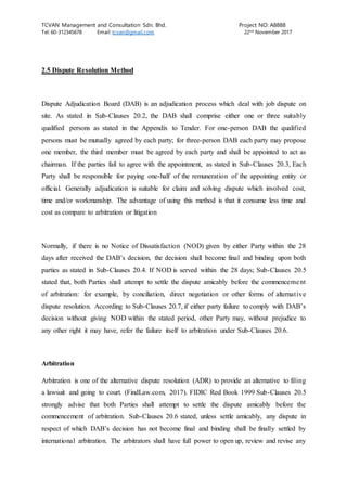 TCVAN Management and Consultation Sdn. Bhd. Project NO: A8888
Tel: 60-312345678 Email: tcvan@gmail.com 22nd
November 2017
2.5 Dispute Resolution Method
Dispute Adjudication Board (DAB) is an adjudication process which deal with job dispute on
site. As stated in Sub-Clauses 20.2, the DAB shall comprise either one or three suitably
qualified persons as stated in the Appendix to Tender. For one-person DAB the qualified
persons must be mutually agreed by each party; for three-person DAB each party may propose
one member, the third member must be agreed by each party and shall be appointed to act as
chairman. If the parties fail to agree with the appointment, as stated in Sub-Clauses 20.3, Each
Party shall be responsible for paying one-half of the remuneration of the appointing entity or
official. Generally adjudication is suitable for claim and solving dispute which involved cost,
time and/or workmanship. The advantage of using this method is that it consume less time and
cost as compare to arbitration or litigation
Normally, if there is no Notice of Dissatisfaction (NOD) given by either Party within the 28
days after received the DAB’s decision, the decision shall become final and binding upon both
parties as stated in Sub-Clauses 20.4. If NOD is served within the 28 days; Sub-Clauses 20.5
stated that, both Parties shall attempt to settle the dispute amicably before the commencement
of arbitration: for example, by conciliation, direct negotiation or other forms of alternative
dispute resolution. According to Sub-Clauses 20.7, if either party failure to comply with DAB’s
decision without giving NOD within the stated period, other Party may, without prejudice to
any other right it may have, refer the failure itself to arbitration under Sub-Clauses 20.6.
Arbitration
Arbitration is one of the alternative dispute resolution (ADR) to provide an alternative to filing
a lawsuit and going to court. (FindLaw.com, 2017). FIDIC Red Book 1999 Sub-Clauses 20.5
strongly advise that both Parties shall attempt to settle the dispute amicably before the
commencement of arbitration. Sub-Clauses 20.6 stated, unless settle amicably, any dispute in
respect of which DAB’s decision has not become final and binding shall be finally settled by
international arbitration. The arbitrators shall have full power to open up, review and revise any
 