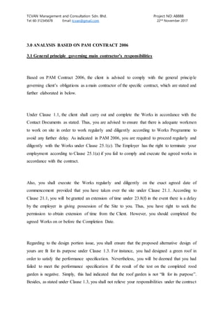 TCVAN Management and Consultation Sdn. Bhd. Project NO: A8888
Tel: 60-312345678 Email: tcvan@gmail.com 22nd
November 2017
3.0 ANALYSIS BASED ON PAM CONTRACT 2006
3.1 General principle governing main contractor’s responsibilities
Based on PAM Contract 2006, the client is advised to comply with the general principle
governing client’s obligations as a main contractor of the specific contract, which are stated and
further elaborated in below.
Under Clause 1.1, the client shall carry out and complete the Works in accordance with the
Contact Documents as stated. Thus, you are advised to ensure that there is adequate workmen
to work on site in order to work regularly and diligently according to Works Programme to
avoid any further delay. As indicated in PAM 2006, you are required to proceed regularly and
diligently with the Works under Clause 25.1(c). The Employer has the right to terminate your
employment according to Clause 25.1(a) if you fail to comply and execute the agreed works in
accordance with the contract.
Also, you shall execute the Works regularly and diligently on the exact agreed date of
commencement provided that you have taken over the site under Clause 21.1. According to
Clause 21.1, you will be granted an extension of time under 23.8(f) in the event there is a delay
by the employer in giving possession of the Site to you. Thus, you have right to seek the
permission to obtain extension of time from the Client. However, you should completed the
agreed Works on or before the Completion Date.
Regarding to the design portion issue, you shall ensure that the proposed alternative design of
yours are fit for its purpose under Clause 1.3. For instance, you had designed a green roof in
order to satisfy the performance specification. Nevertheless, you will be deemed that you had
failed to meet the performance specification if the result of the test on the completed rood
garden is negative. Simply, this had indicated that the roof garden is not “fit for its purpose”.
Besides, as stated under Clause 1.3, you shall not relieve your responsibilities under the contract
 