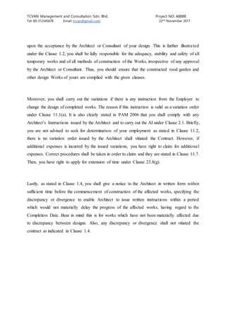 TCVAN Management and Consultation Sdn. Bhd. Project NO: A8888
Tel: 60-312345678 Email: tcvan@gmail.com 22nd
November 2017
upon the acceptance by the Architect or Consultant of your design. This is further illustrated
under the Clause 1.2, you shall be fully responsible for the adequacy, stability and safety of all
temporary works and of all methods of construction of the Works, irrespective of any approval
by the Architect or Consultant. Thus, you should ensure that the constructed rood garden and
other design Works of yours are complied with the given clauses.
Moreover, you shall carry out the variations if there is any instruction from the Employer to
change the design of completed works. The reason if this instruction is valid as a variation order
under Clause 11.1(a). It is also clearly stated in PAM 2006 that you shall comply with any
Architect’s Instructions issued by the Architect and to carry out the AI under Clause 2.1. Briefly,
you are not advised to seek for determination of your employment as stated in Clause 11.2,
there is no variation order issued by the Architect shall vitiated the Contract. However, if
additional expenses is incurred by the issued variations, you have right to claim for additional
expenses. Correct procedures shall be taken in order to claim and they are stated in Clause 11.7.
Then, you have right to apply for extension of time under Clause 23.8(g).
Lastly, as stated in Clause 1.4, you shall give a notice to the Architect in written form within
sufficient time before the commencement of construction of the affected works, specifying the
discrepancy or divergence to enable Architect to issue written instructions within a period
which would not materially delay the progress of the affected works, having regard to the
Completion Date. Bear in mind this is for works which have not been materially affected due
to discrepancy between designs. Also, any discrepancy or divergence shall not vitiated the
contract as indicated in Clause 1.4.
 