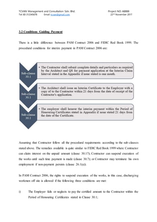 TCVAN Management and Consultation Sdn. Bhd. Project NO: A8888
Tel: 60-312345678 Email: tcvan@gmail.com 22nd
November 2017
3.2 Conditions Guiding Payment
There is a little difference between PAM Contract 2006 and FIDIC Red Book 1999. The
procedural conditions for interim payment in PAM Contract 2006 are:
Assuming that Contractor follow all the procedural requirements according to the sub-clauses
stated above. The remedies available is quite similar to FIDIC Red Book 1999 where Contractor
can claim interest on the unpaid amount (clause 30.17); Contractor can suspend execution of
the works until such time payment is made (clause 30.7); or Contractor may terminate his own
employment if non-payment persists (clause 26.1(a)).
In PAM Contract 2006, the rights to suspend execution of the works, in this case, discharging
workmen off site is allowed if the following three conditions are met:
i) The Employer fails or neglects to pay the certified amount to the Contractor within the
Period of Honouring Certificates stated in Clause 30.1;
 