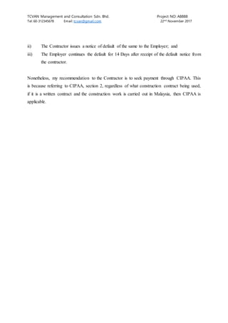 TCVAN Management and Consultation Sdn. Bhd. Project NO: A8888
Tel: 60-312345678 Email: tcvan@gmail.com 22nd
November 2017
ii) The Contractor issues a notice of default of the same to the Employer; and
iii) The Employer continues the default for 14 Days after receipt of the default notice from
the contractor.
Nonetheless, my recommendation to the Contractor is to seek payment through CIPAA. This
is because referring to CIPAA, section 2, regardless of what construction contract being used,
if it is a written contract and the construction work is carried out in Malaysia, then CIPAA is
applicable.
 