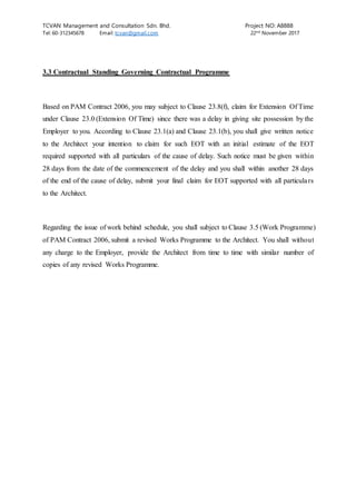 TCVAN Management and Consultation Sdn. Bhd. Project NO: A8888
Tel: 60-312345678 Email: tcvan@gmail.com 22nd
November 2017
3.3 Contractual Standing Governing Contractual Programme
Based on PAM Contract 2006, you may subject to Clause 23.8(f), claim for Extension Of Time
under Clause 23.0 (Extension Of Time) since there was a delay in giving site possession by the
Employer to you. According to Clause 23.1(a) and Clause 23.1(b), you shall give written notice
to the Architect your intention to claim for such EOT with an initial estimate of the EOT
required supported with all particulars of the cause of delay. Such notice must be given within
28 days from the date of the commencement of the delay and you shall within another 28 days
of the end of the cause of delay, submit your final claim for EOT supported with all particulars
to the Architect.
Regarding the issue of work behind schedule, you shall subject to Clause 3.5 (Work Programme)
of PAM Contract 2006, submit a revised Works Programme to the Architect. You shall without
any charge to the Employer, provide the Architect from time to time with similar number of
copies of any revised Works Programme.
 