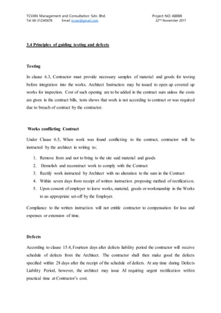 TCVAN Management and Consultation Sdn. Bhd. Project NO: A8888
Tel: 60-312345678 Email: tcvan@gmail.com 22nd
November 2017
3.4 Principles of guiding testing and defects
Testing
In clause 6.3, Contractor must provide necessary samples of material and goods for testing
before integration into the works. Architect Instruction may be issued to open up covered up
works for inspection. Cost of such opening are to be added in the contract sum unless the costs
are given in the contract bills, tests shows that work is not according to contract or was required
due to breach of contract by the contractor.
Works conflicting Contract
Under Clause 6.5, When work was found conflicting to the contract, contractor will be
instructed by the architect in writing to;
1. Remove from and not to bring to the site said material and goods
2. Demolish and reconstruct work to comply with the Contract
3. Rectify work instructed by Architect with no alteration to the sum in the Contract
4. Within seven days from receipt of written instruction proposing method of rectification.
5. Upon consent of employer to leave works, material, goods or workmanship in the Works
to an appropriate set-off by the Employer.
Compliance to the written instruction will not entitle contractor to compensation for loss and
expenses or extension of time.
Defects
According to clause 15.4, Fourteen days after defects liability period the contractor will receive
schedule of defects from the Architect. The contractor shall then make good the defects
specified within 28 days after the receipt of the schedule of defects. At any time during Defects
Liability Period, however, the architect may issue AI requiring urgent rectification within
practical time at Contractor’s cost.
 