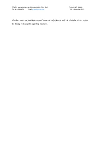 TCVAN Management and Consultation Sdn. Bhd. Project NO: A8888
Tel: 60-312345678 Email: tcvan@gmail.com 22nd
November 2017
of enforcement and jurisdiction over Contractual Adjudication and it is relatively a better option
for dealing with dispute regarding payments.
 
