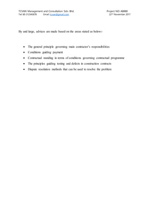 TCVAN Management and Consultation Sdn. Bhd. Project NO: A8888
Tel: 60-312345678 Email: tcvan@gmail.com 22nd
November 2017
By and large, advices are made based on the areas stated as below:-
 The general principle governing main contractor’s responsibilities
 Conditions guiding payment
 Contractual standing in terms of conditions governing contractual programme
 The principles guiding testing and defects in construction contracts
 Dispute resolution methods that can be used to resolve the problem
 