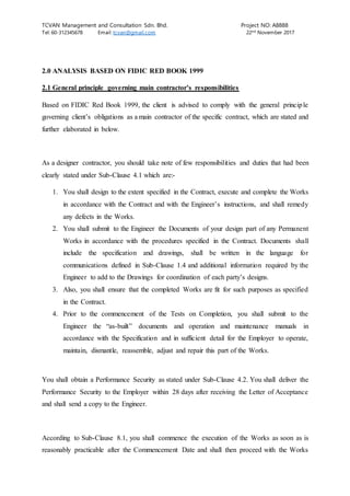 TCVAN Management and Consultation Sdn. Bhd. Project NO: A8888
Tel: 60-312345678 Email: tcvan@gmail.com 22nd
November 2017
2.0 ANALYSIS BASED ON FIDIC RED BOOK 1999
2.1 General principle governing main contractor’s responsibilities
Based on FIDIC Red Book 1999, the client is advised to comply with the general principle
governing client’s obligations as a main contractor of the specific contract, which are stated and
further elaborated in below.
As a designer contractor, you should take note of few responsibilities and duties that had been
clearly stated under Sub-Clause 4.1 which are:-
1. You shall design to the extent specified in the Contract, execute and complete the Works
in accordance with the Contract and with the Engineer’s instructions, and shall remedy
any defects in the Works.
2. You shall submit to the Engineer the Documents of your design part of any Permanent
Works in accordance with the procedures specified in the Contract. Documents shall
include the specification and drawings, shall be written in the language for
communications defined in Sub-Clause 1.4 and additional information required by the
Engineer to add to the Drawings for coordination of each party’s designs.
3. Also, you shall ensure that the completed Works are fit for such purposes as specified
in the Contract.
4. Prior to the commencement of the Tests on Completion, you shall submit to the
Engineer the “as-built” documents and operation and maintenance manuals in
accordance with the Specification and in sufficient detail for the Employer to operate,
maintain, dismantle, reassemble, adjust and repair this part of the Works.
You shall obtain a Performance Security as stated under Sub-Clause 4.2. You shall deliver the
Performance Security to the Employer within 28 days after receiving the Letter of Acceptance
and shall send a copy to the Engineer.
According to Sub-Clause 8.1, you shall commence the execution of the Works as soon as is
reasonably practicable after the Commencement Date and shall then proceed with the Works
 