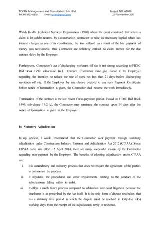 TCVAN Management and Consultation Sdn. Bhd. Project NO: A8888
Tel: 60-312345678 Email: tcvan@gmail.com 22nd
November 2017
Welsh Health Technical Services Organisation (1980) where the court construed that where a
claim is for a debt incurred by a construction contractor to raise the necessary capital which has
interest charges as one of its constituents, the loss suffered as a result of the late payment of
money was recoverable, thus Contractor are definitely entitled to claim interest for the due
amount delay by the Employer.
Furthermore, Contractor’s act of discharging workmen off site is not wrong according to FIDIC
Red Book 1999, sub-clause 16.1. However, Contractor must give notice to the Employer
regarding the intention to reduce the rate of work not less than 21 days before discharging
workmen off site. If the Employer by any chance decided to pay such Payment Certificate
before notice of termination is given, the Contractor shall resume the work immediately.
Termination of the contract is the last resort if non-payment persist. Based on FIDIC Red Book
1999, sub-clause 16.2 (c), the Contractor may terminate the contract upon 14 days after the
notice of termination is given to the Employer.
b) Statutory Adjudication
In my opinion, I would recommend that the Contractor seek payment through statutory
adjudication under Construction Industry Payment and Adjudication Act 2012 (CIPAA). Since
CIPAA came into effect 15 April 2014, there are many successful claims by the Contractor
regarding non-payment by the Employer. The benefits of adopting adjudication under CIPAA
are:
i. It is a mandatory and statutory process that does not require the agreement of the parties
to commence the process.
ii. It stipulates the procedural and other requirements relating to the conduct of the
adjudications falling within its ambit.
iii. It offers a much faster process compared to arbitration and court litigation because the
timeframe is as prescribed by the Act itself. It is the only form of dispute resolution that
has a statutory time period in which the dispute must be resolved in forty-five (45)
working days from the receipt of the adjudication reply or response.
 