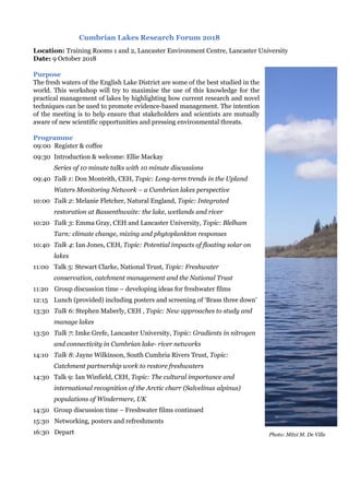 Cumbrian Lakes Research Forum 2018
Location: Training Rooms 1 and 2, Lancaster Environment Centre, Lancaster University
Date: 9 October 2018
Purpose
The fresh waters of the English Lake District are some of the best studied in the
world. This workshop will try to maximise the use of this knowledge for the
practical management of lakes by highlighting how current research and novel
techniques can be used to promote evidence-based management. The intention
of the meeting is to help ensure that stakeholders and scientists are mutually
aware of new scientific opportunities and pressing environmental threats.
Programme
09:00 Register & coffee
09:30 Introduction & welcome: Ellie Mackay
Series of 10 minute talks with 10 minute discussions
09:40 Talk 1: Don Monteith, CEH, Topic: Long-term trends in the Upland
Waters Monitoring Network – a Cumbrian lakes perspective
10:00 Talk 2: Melanie Fletcher, Natural England, Topic: Integrated
restoration at Bassenthwaite: the lake, wetlands and river
10:20 Talk 3: Emma Gray, CEH and Lancaster University, Topic: Blelham
Tarn: climate change, mixing and phytoplankton responses
10:40 Talk 4: Ian Jones, CEH, Topic: Potential impacts of floating solar on
lakes
11:00 Talk 5: Stewart Clarke, National Trust, Topic: Freshwater
conservation, catchment management and the National Trust
11:20 Group discussion time – developing ideas for freshwater films
12:15 Lunch (provided) including posters and screening of ‘Brass three down’
13:30 Talk 6: Stephen Maberly, CEH , Topic: New approaches to study and
manage lakes
13:50 Talk 7: Imke Grefe, Lancaster University, Topic: Gradients in nitrogen
and connectivity in Cumbrian lake- river networks
14:10 Talk 8: Jayne Wilkinson, South Cumbria Rivers Trust, Topic:
Catchment partnership work to restore freshwaters
14:30 Talk 9: Ian Winfield, CEH, Topic: The cultural importance and
international recognition of the Arctic charr (Salvelinus alpinus)
populations of Windermere, UK
14:50 Group discussion time – Freshwater films continued
15:30 Networking, posters and refreshments
16:30 Depart Photo: Mitzi M. De Ville
 