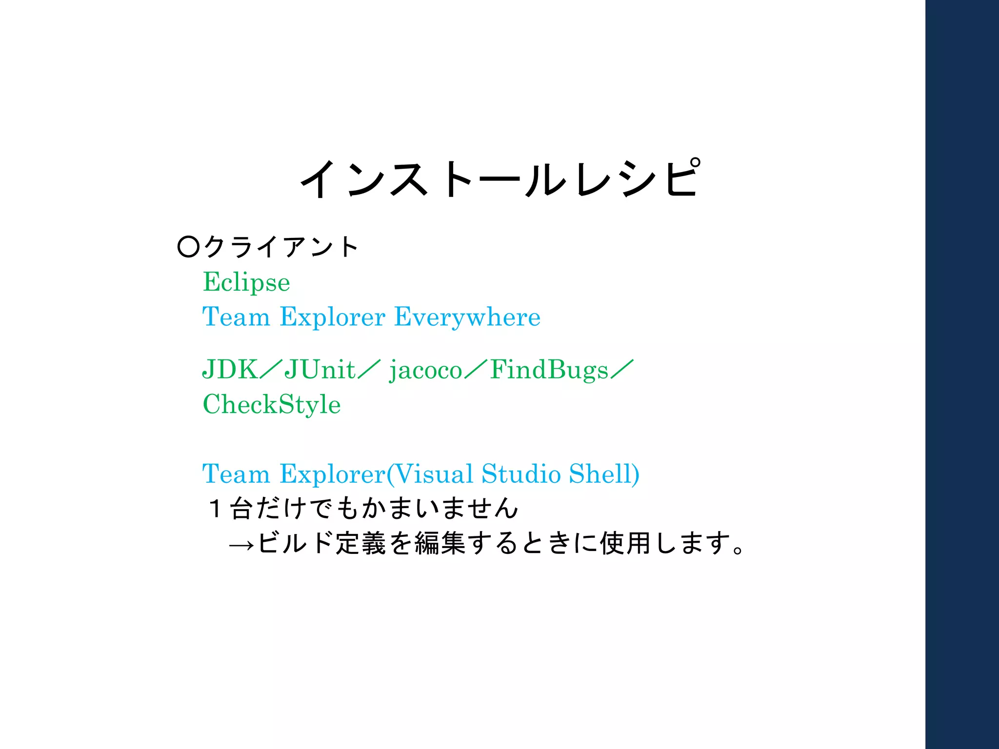 インストールレシピ
○クライアント
Eclipse
Team Explorer Everywhere
JDK／JUnit／ jacoco／FindBugs／
CheckStyle
Team Explorer(Visual Studio Shell)
１台だけでもかまいません
→ビルド定義を編集するときに使用します。
 