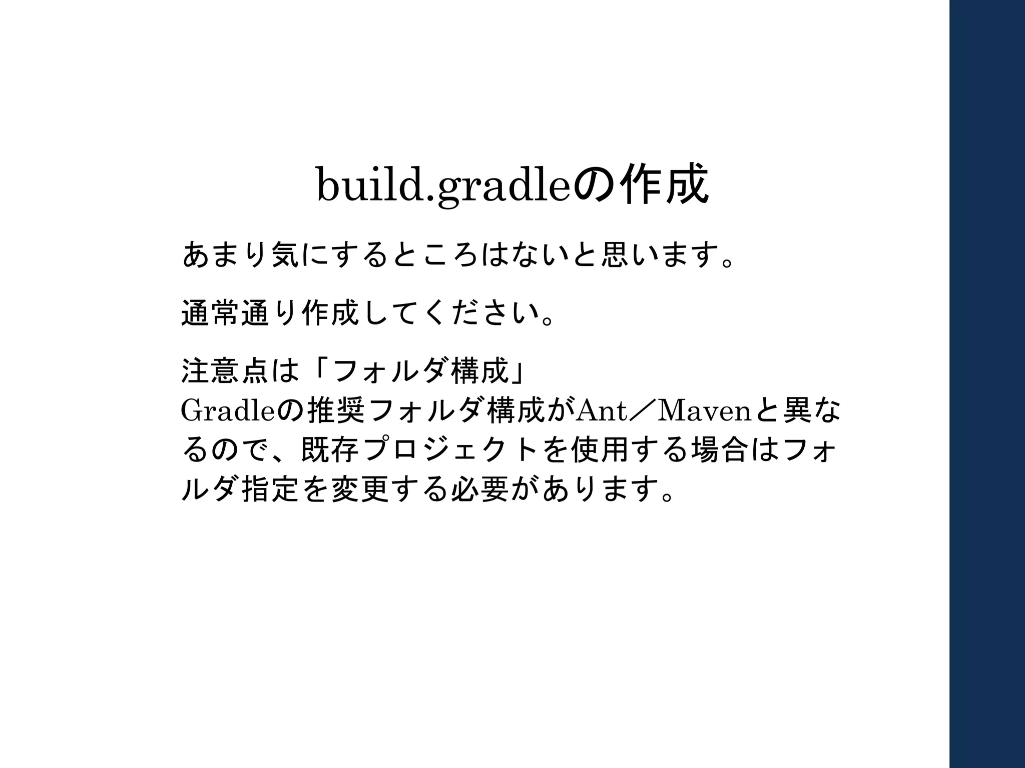 build.gradleの作成
あまり気にするところはないと思います。
通常通り作成してください。
注意点は「フォルダ構成」
Gradleの推奨フォルダ構成がAnt／Mavenと異な
るので、既存プロジェクトを使用する場合はフォ
ルダ指定を変更する必要があります。
 
