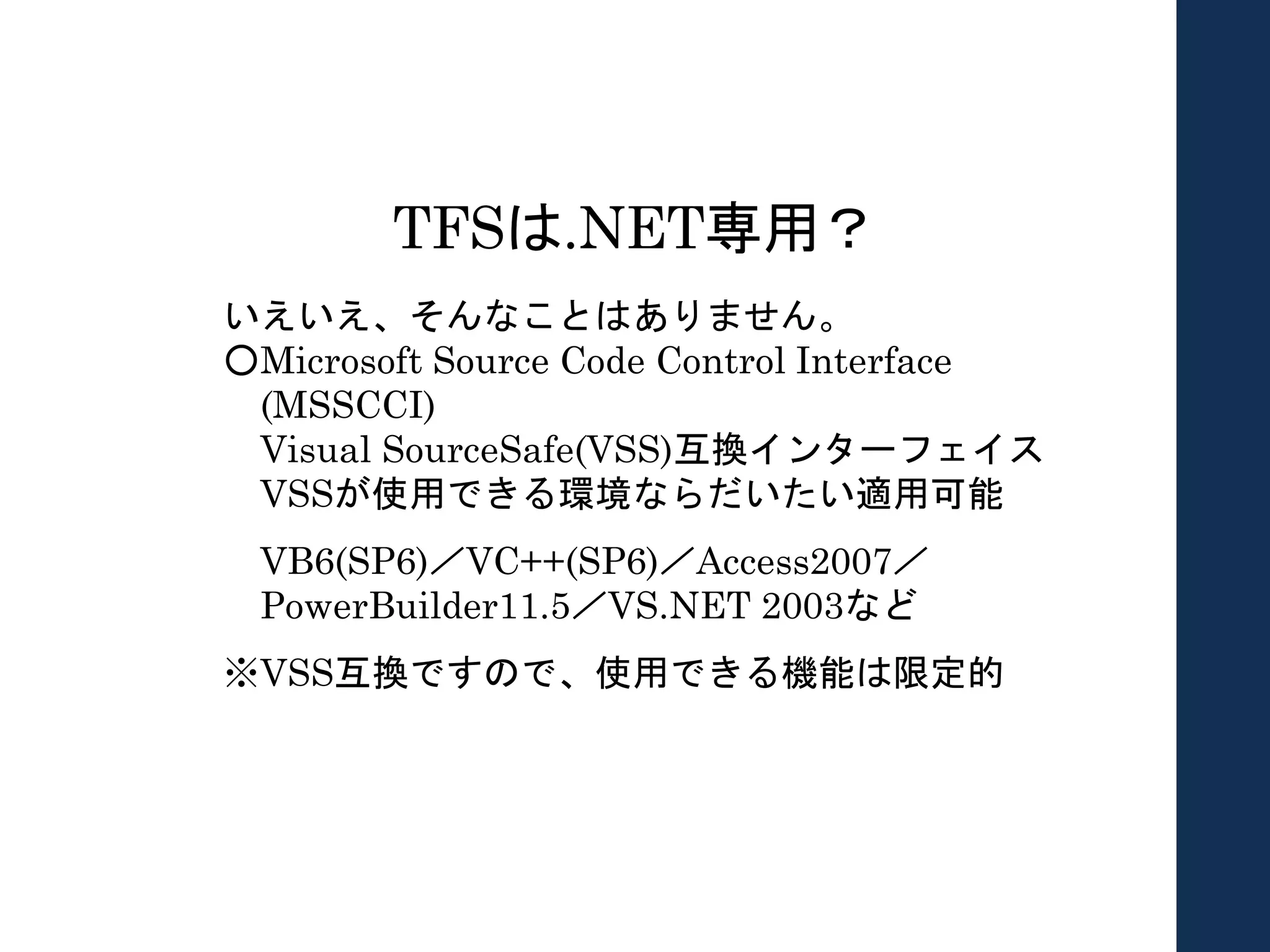 TFSは.NET専用？
いえいえ、そんなことはありません。
○Microsoft Source Code Control Interface
(MSSCCI)
Visual SourceSafe(VSS)互換インターフェイス
VSSが使用できる環境ならだいたい適用可能
VB6(SP6)／VC++(SP6)／Access2007／
PowerBuilder11.5／VS.NET 2003など
※VSS互換ですので、使用できる機能は限定的
 