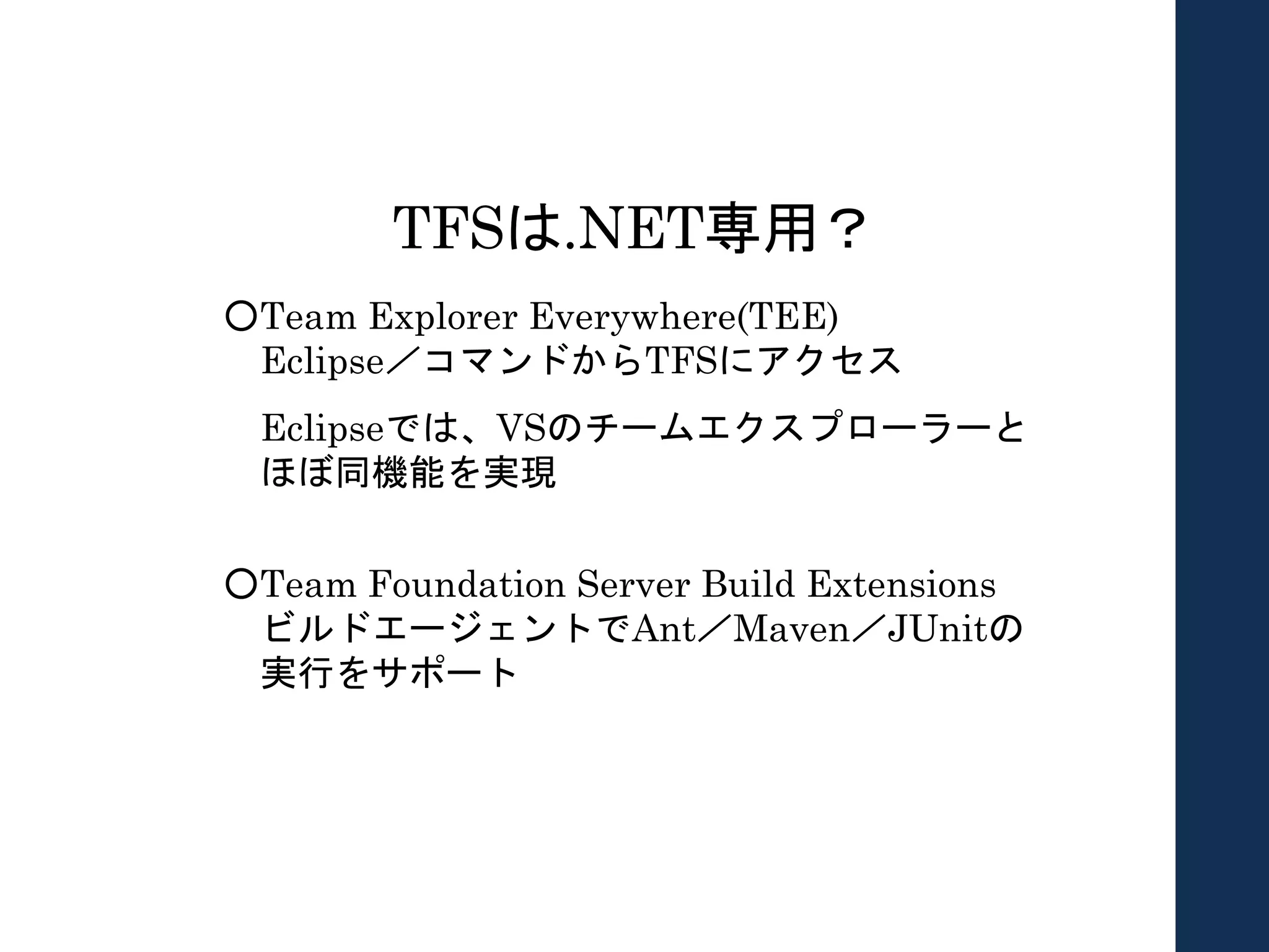 TFSは.NET専用？
○Team Explorer Everywhere(TEE)
Eclipse／コマンドからTFSにアクセス
Eclipseでは、VSのチームエクスプローラーと
ほぼ同機能を実現
○Team Foundation Server Build Extensions
ビルドエージェントでAnt／Maven／JUnitの
実行をサポート
 